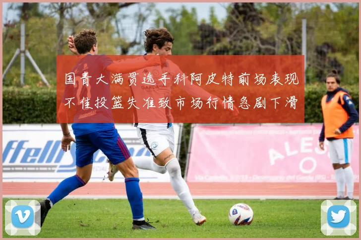 国青大满贯选手科阿皮特前场表现不佳投篮失准致市场行情急剧下滑