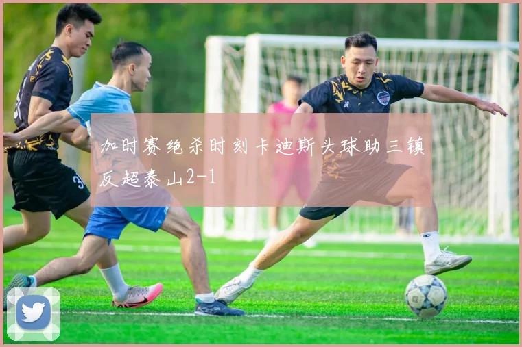 加时赛绝杀时刻卡迪斯头球助三镇反超泰山2-1