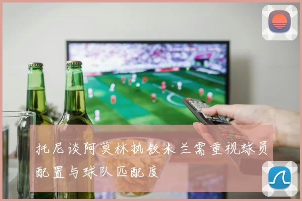 托尼谈阿莫林执教米兰需重视球员配置与球队匹配度